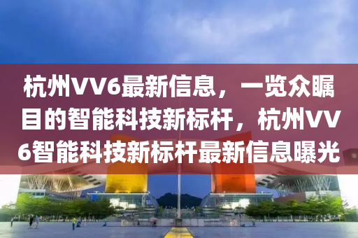 杭州VV6最新信息，一览众瞩目的智能科技新标杆，杭州VV6智能科技新标杆最新信息曝光山东水清源环保科技有限公司
