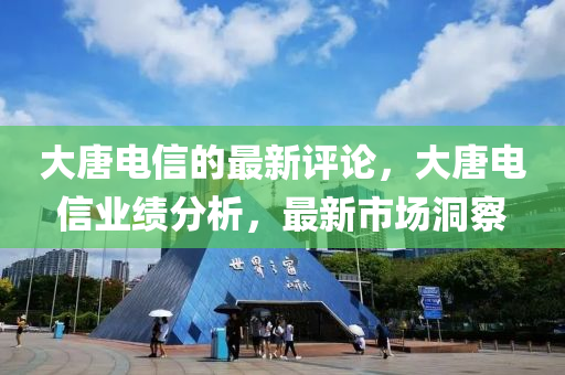 大唐电信的最新评论，大唐电信业绩分析，最新市场洞察