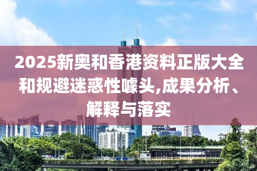 2025新奥和香港资料正版大全和规避迷惑性噱头,成果分析、解释与落实