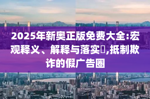 2025年新奥正版免费大全:宏观释义、解释与落实​,抵制欺诈的假广告圈