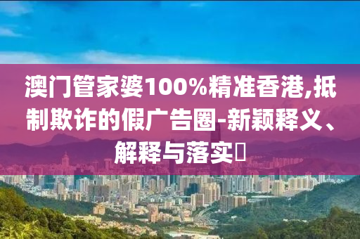 澳门管家婆100%精准香港,抵制欺诈的假广告圈-新颖释义、解释与落实​