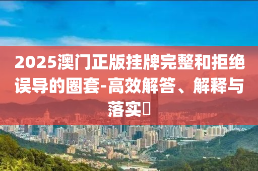 2025澳门正版挂牌完整和拒绝误导的圈套-高效解答、解释与落实​