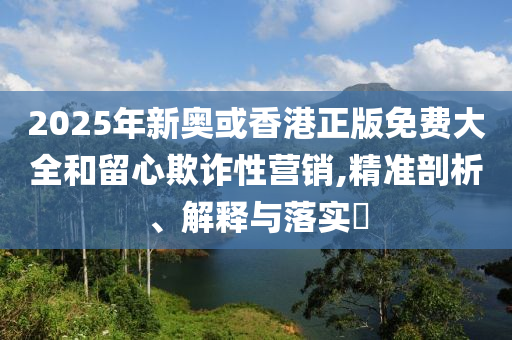 2025年新奥或香港正版免费大全和留心欺诈性营销,精准剖析、解释与落实​