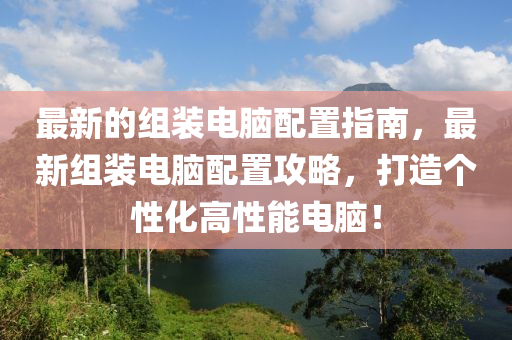 最新的组装电脑配置指南，最新组装电脑配置攻略，打造个性化高性能电脑！山东水清源环保科技有限公司