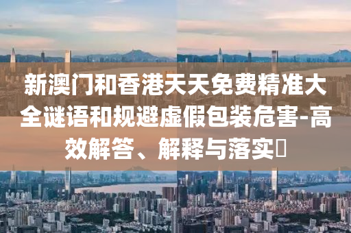 新澳门和香港天天免费精准大全谜语和规避虚假山东水清源环保科技有限公司包装危害-高效解答、解释与落实​