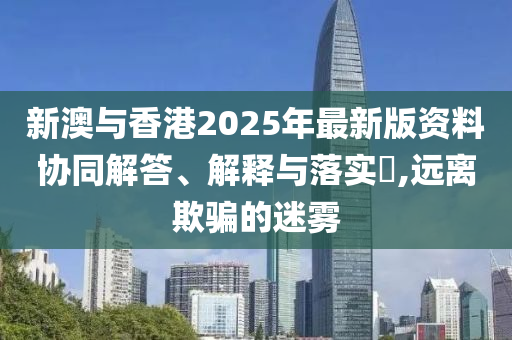 新澳与香港2025年最新版资料协同解答、解释与落实​,远离欺骗的迷雾