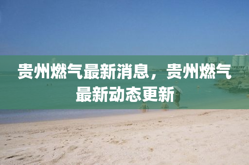 贵州燃气最新消息，贵州燃气最新动态更新