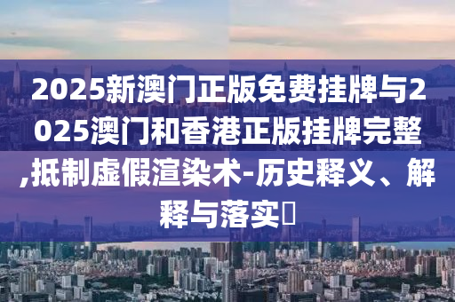 2025新澳门正版免费挂牌与2025澳门和香港正版挂牌完整,抵制虚假渲染术-历史释义、解释与落实​