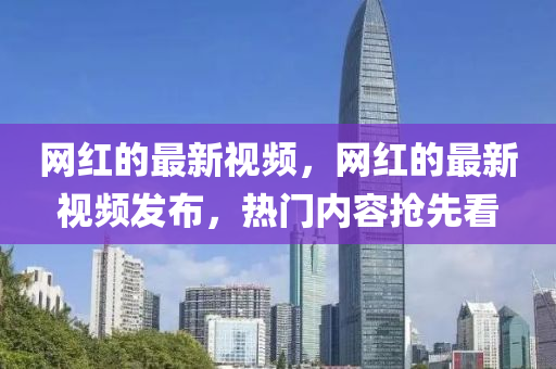 网红的最新视频，网红的最新视频发布，热门内容抢先看