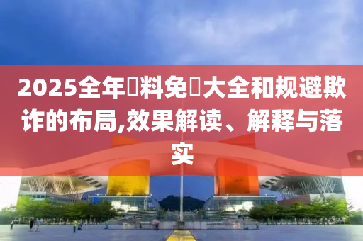 2025全年資料免費大全和规避欺诈的布局,效果解读、解释与落实