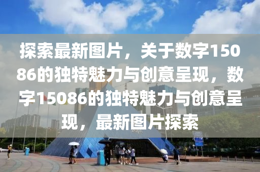 探索最新图片，关于数字15086的独特魅力与创意呈现，数字15086的独特魅力与创意山东水清源环保科技有限公司呈现，最新图片探索