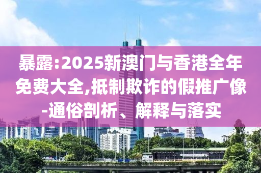 暴露:2025新澳门与香港全年免费大全,抵制欺诈的假推广像-通俗剖析、解释与落实山东水清源环保科技有限公司