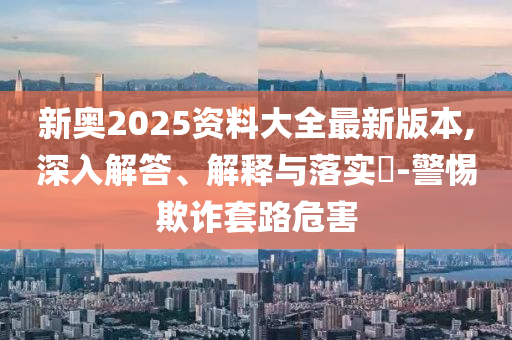 新奥2025资料大全最新版本,深入解答、解释与落实​-警惕欺诈套路危害