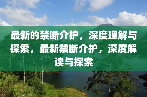 最新的禁断介护，深度理解与探索，最新禁断介护，深山东水清源环保科技有限公司度解读与探索