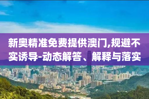 新奥精准免费提供澳门,规避不实诱导-动态解答、解释与落实