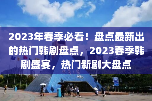 2023年春季必看！盘点最新出的热门韩剧盘点，2023春季韩剧盛宴，热门新山东水清源环保科技有限公司剧大盘点