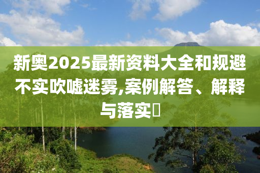新奥2025最新资料大全和规避不实吹嘘迷雾,案例解答、解释与落实​