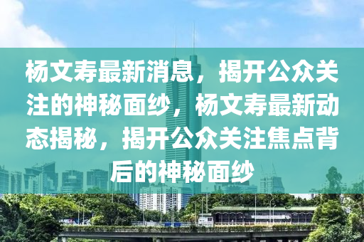 杨文寿最新消息，揭开公众关注的神秘面纱，杨文寿最新动态揭秘，揭开公众关注焦点背后的神秘面纱