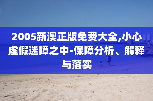 2005新澳正版免费大全,小心虚假迷障之中-保障分析、解释与落实