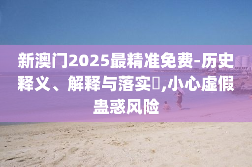 新澳门2025最精准免费-历史释义、解释与落实​,小心虚假蛊惑风险