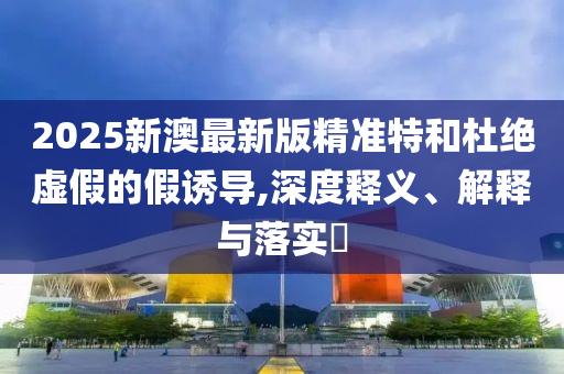 2025新澳最新版精准特和杜绝虚假的假诱导,深度释义、解释与落实​