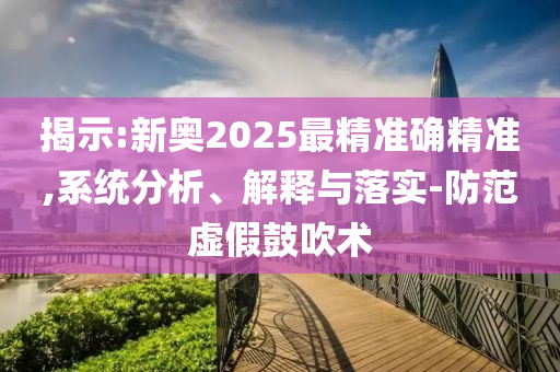 揭示:新奥2025最精准确精准,系统分析、解释与落实-防范虚假鼓吹术