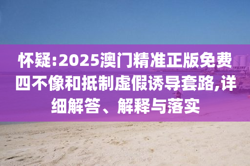 怀疑:2025澳门精准正版免费四不像和抵制虚假诱导套路,详细解答、解释与落实