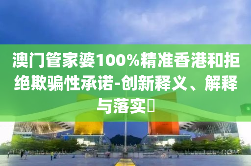 澳门管家婆100%精准香港和拒绝欺骗性承诺-创新释义、解释与落实​