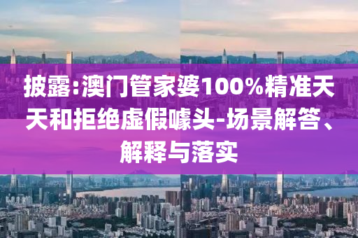 披露:澳门管家婆100%精准天天和拒绝虚假噱头-场景解答、解释与落实