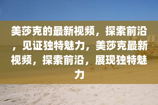 美莎克的最新视频，探索前沿，见证独特魅力，美莎克最新视频，探索前沿，展现独特魅力山东水清源环保科技有限公司