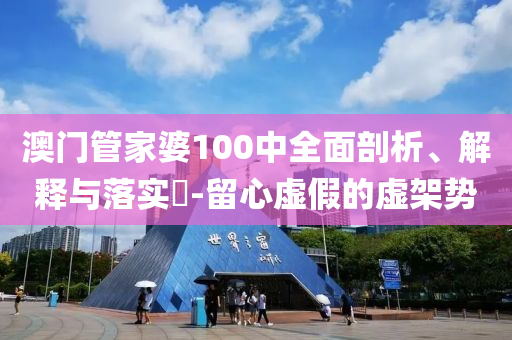 澳门管家婆100中全面剖析、解释与落实​-留心虚假的虚架势