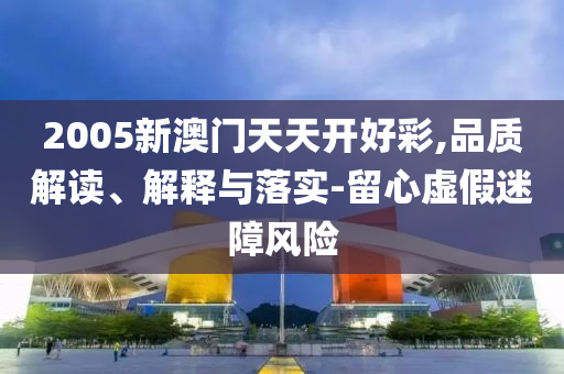 2005新澳门天天开好彩,品质解读、解释与落实-留心虚假迷障风险