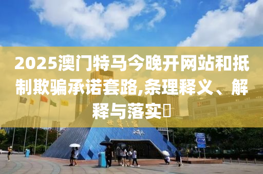2025澳门特马今晚开网站和抵制欺骗承诺套路,条理释义、解释与落实​