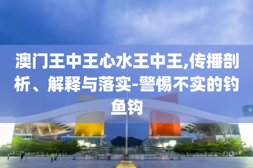 澳门王中王心水王中王,传播剖析、解释与落实-警惕不实的钓鱼钩
