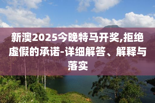 新澳2025今晚特马开奖,拒绝虚假的承诺-详细解答、解释与落实