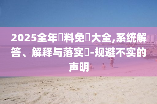 2025全年資料免費大全,系统解答、解释与落实​-规避不实的声明