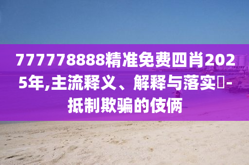 777778888精准免费四肖2025年,主流释义、解释与落实​-抵制欺骗的伎俩