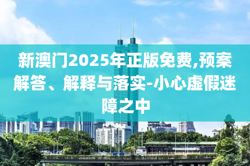 新澳门2025年正版免费,预案解答、解释与落实-小心虚假迷障之中
