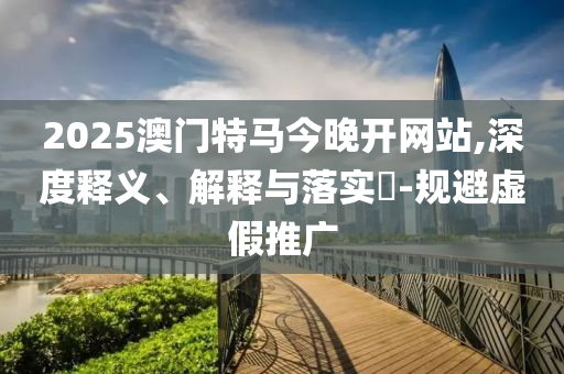 2025澳门特马今晚开网站,深度释义、解释与落实​-规避虚假推广