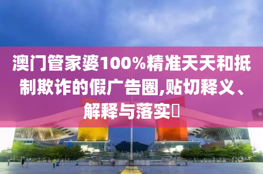 澳门管家婆100%精准天天和抵制欺诈的假广告圈,贴切释义、解释与落实​