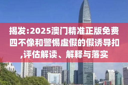 揭发:2025澳门精准正版免费四不像和警惕虚假的假诱导扣,评估解读、解释与落实