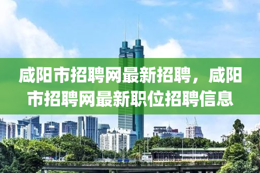 咸阳市招聘网最新招聘，咸阳市招聘网最新职位招聘信息