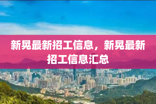 新晃最新招工信息，新晃最新招工信息汇总