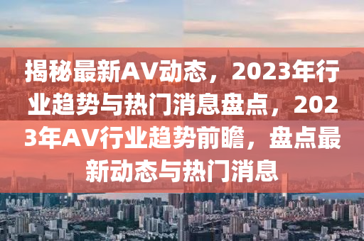 揭秘最新AV动态，2023年行业趋势与热门消息盘点，2023年AV行业趋势前瞻，盘点最新动态与热门消息