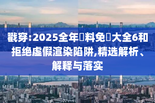 戳穿:2025全年資料免費大全6和拒绝虚假渲染陷阱,精选解析、解释与落实