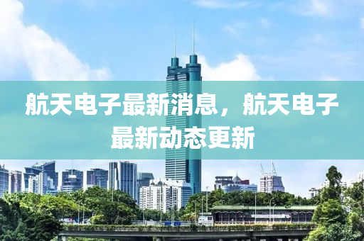 航天电子最新消息，航天电子最新动态更新