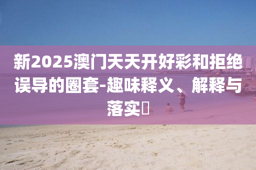 新2025澳门天天开好彩和拒绝误导的圈套-趣味释义、解释与落实​