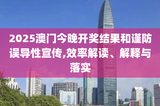 2025澳门今晚开奖结果和谨防误导性宣传,效率解读、解释与落实