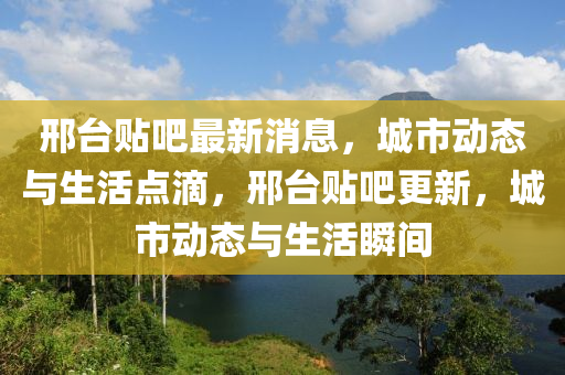 邢台贴吧最新消息，城市动态与生活点滴，邢台贴吧更新，城市动态与生活瞬间