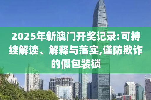 2025年新澳门开奖记录:可持续解读、解释与落实,谨防欺诈的假包装锁